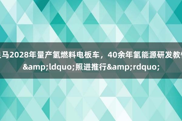 良马2028年量产氢燃料电板车，40余年氢能源研发教悔&ldquo;照进推行&rdquo;