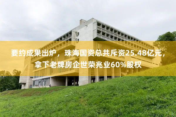 要约成果出炉，珠海国资总共斥资25.48亿元，拿下老牌房企世荣兆业60%股权