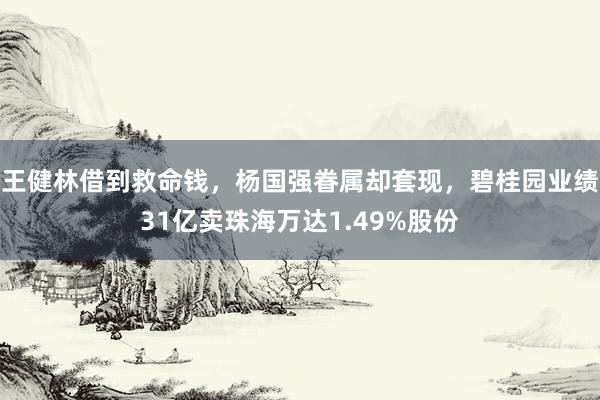 王健林借到救命钱，杨国强眷属却套现，碧桂园业绩31亿卖珠海万达1.49%股份