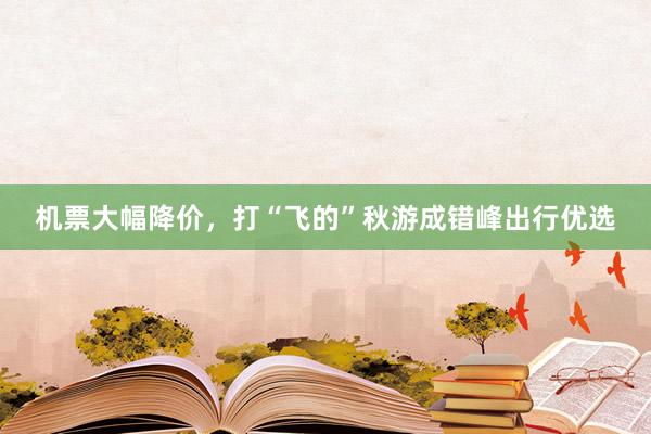 机票大幅降价，打“飞的”秋游成错峰出行优选