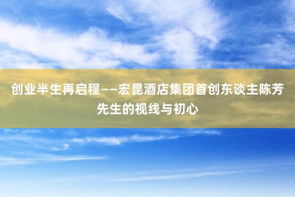 创业半生再启程——宏昆酒店集团首创东谈主陈芳先生的视线与初心