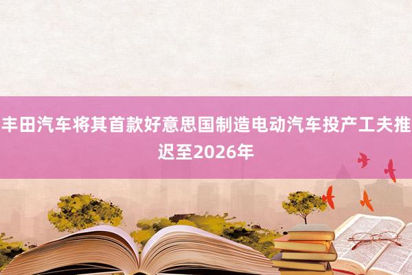 丰田汽车将其首款好意思国制造电动汽车投产工夫推迟至2026年