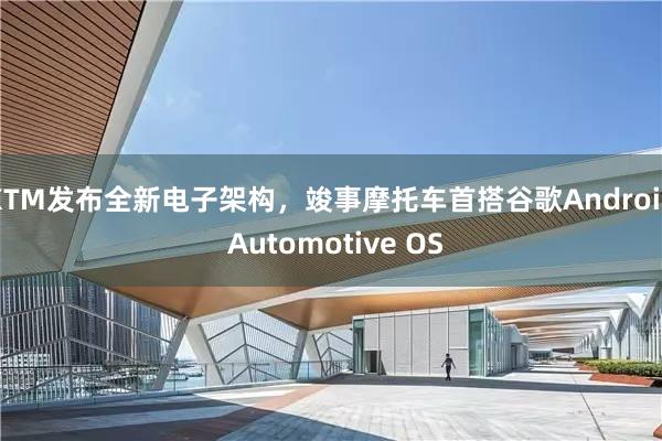 KTM发布全新电子架构，竣事摩托车首搭谷歌Android Automotive OS