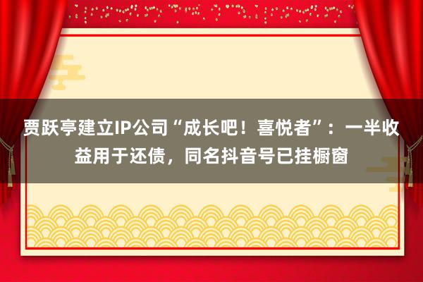 贾跃亭建立IP公司“成长吧！喜悦者”：一半收益用于还债，同名抖音号已挂橱窗