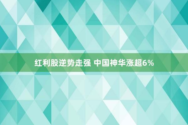 红利股逆势走强 中国神华涨超6%