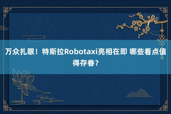 万众扎眼！特斯拉Robotaxi亮相在即 哪些看点值得存眷？