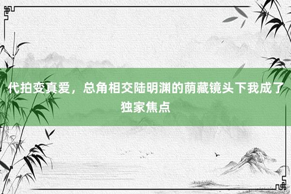 代拍变真爱，总角相交陆明渊的荫藏镜头下我成了独家焦点