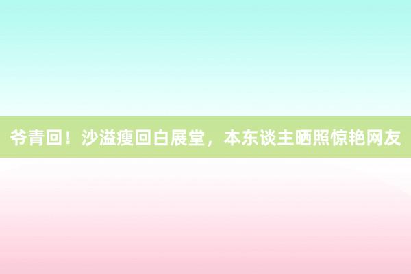 爷青回！沙溢瘦回白展堂，本东谈主晒照惊艳网友