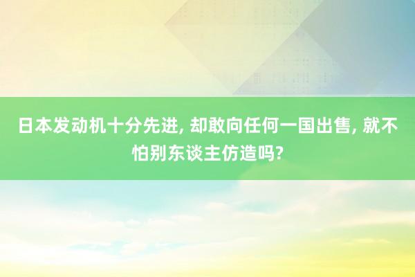 日本发动机十分先进, 却敢向任何一国出售, 就不怕别东谈主仿造吗?