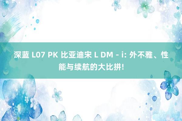 深蓝 L07 PK 比亚迪宋 L DM - i: 外不雅、性能与续航的大比拼!