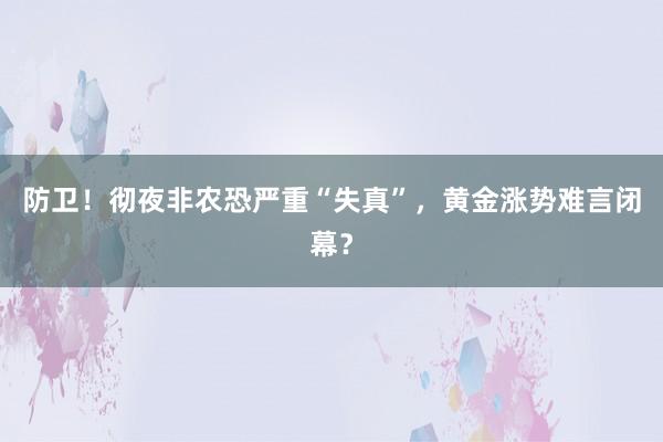 防卫！彻夜非农恐严重“失真”，黄金涨势难言闭幕？