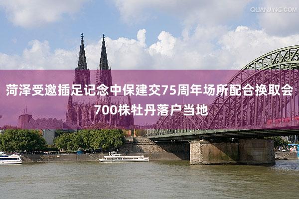 菏泽受邀插足记念中保建交75周年场所配合换取会 700株牡丹落户当地