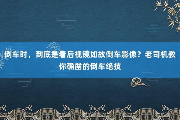 倒车时，到底是看后视镜如故倒车影像？老司机教你确凿的倒车绝技