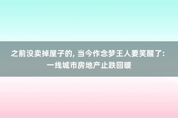 之前没卖掉屋子的, 当今作念梦王人要笑醒了: 一线城市房地产止跌回暖