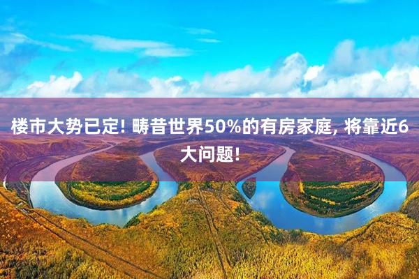 楼市大势已定! 畴昔世界50%的有房家庭, 将靠近6大问题!