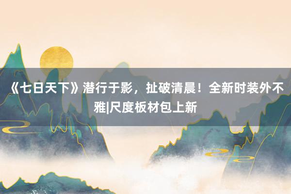 《七日天下》潜行于影，扯破清晨！全新时装外不雅|尺度板材包上新